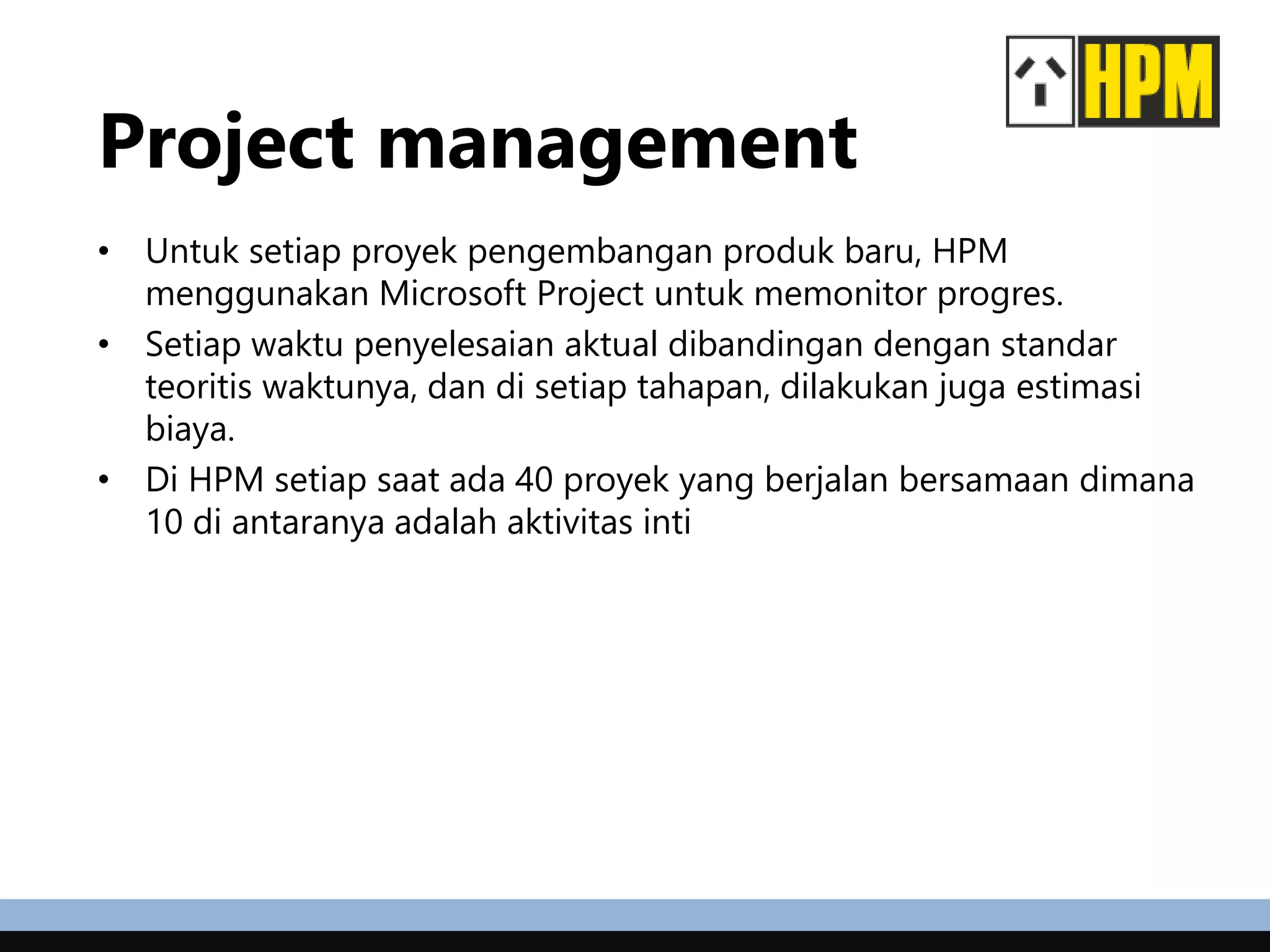 Project management
• Untuk setiap proyek pengembangan produk baru, HPM
menggunakan Microsoft Project untuk memonitor progres.
• Setiap waktu penyelesaian aktual dibandingan dengan standar
teoritis waktunya, dan di setiap tahapan, dilakukan juga estimasi
biaya.
• Di HPM setiap saat ada 40 proyek yang berjalan bersamaan dimana
10 di antaranya adalah aktivitas inti
 