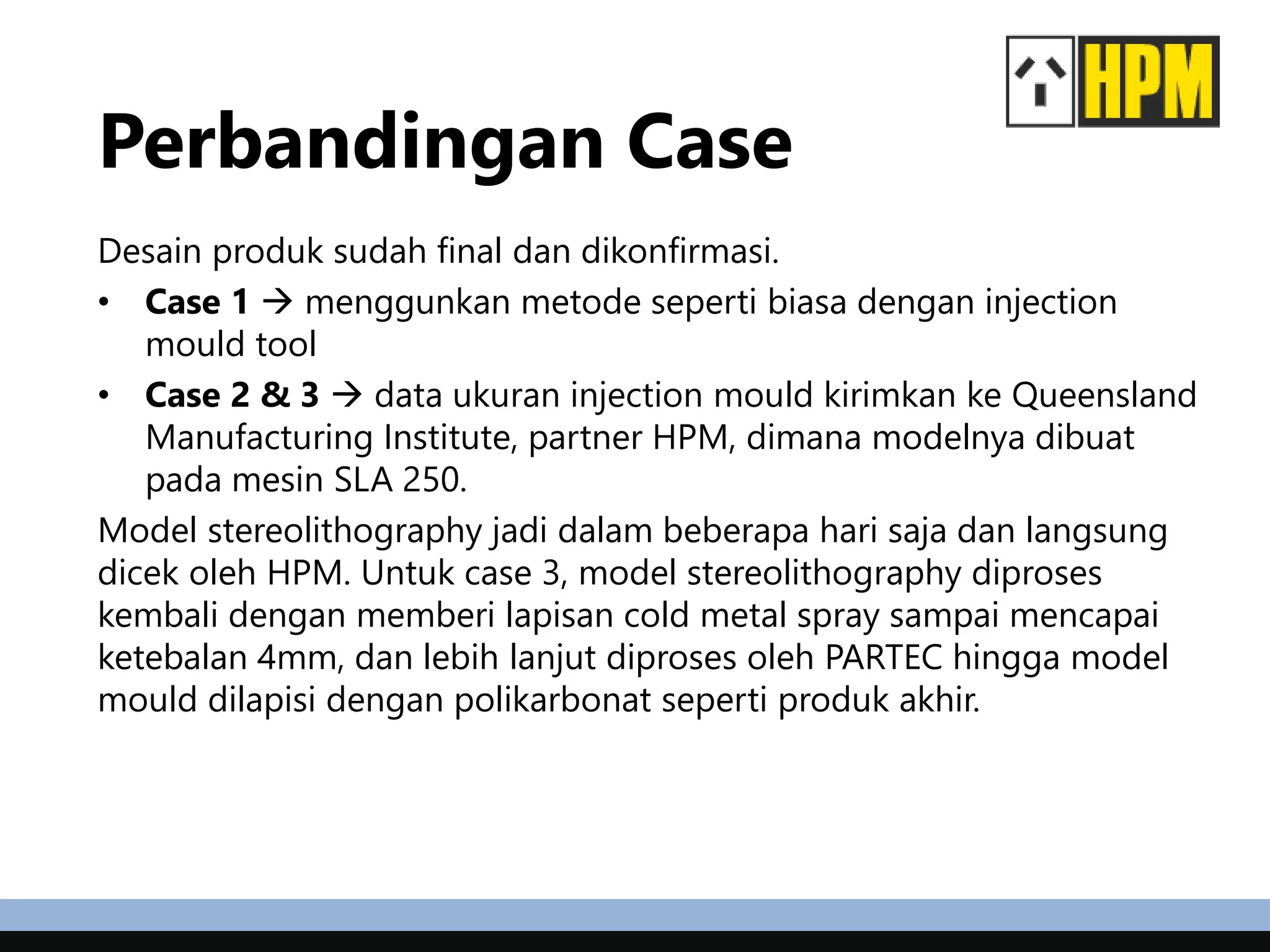 Perbandingan Case
Desain produk sudah final dan dikonfirmasi.
• Case 1  menggunkan metode seperti biasa dengan injection
mould tool
• Case 2 & 3  data ukuran injection mould kirimkan ke Queensland
Manufacturing Institute, partner HPM, dimana modelnya dibuat
pada mesin SLA 250.
Model stereolithography jadi dalam beberapa hari saja dan langsung
dicek oleh HPM. Untuk case 3, model stereolithography diproses
kembali dengan memberi lapisan cold metal spray sampai mencapai
ketebalan 4mm, dan lebih lanjut diproses oleh PARTEC hingga model
mould dilapisi dengan polikarbonat seperti produk akhir.
 