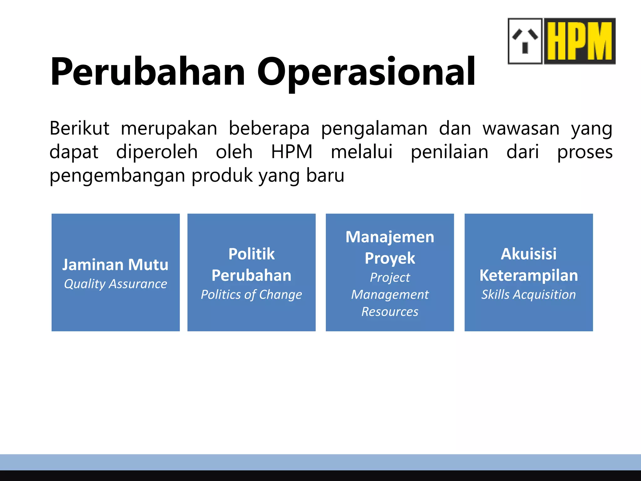 Perubahan Operasional
Berikut merupakan beberapa pengalaman dan wawasan yang
dapat diperoleh oleh HPM melalui penilaian dari proses
pengembangan produk yang baru
Jaminan Mutu
Quality Assurance
Politik
Perubahan
Politics of Change
Manajemen
Proyek
Project
Management
Resources
Akuisisi
Keterampilan
Skills Acquisition
 