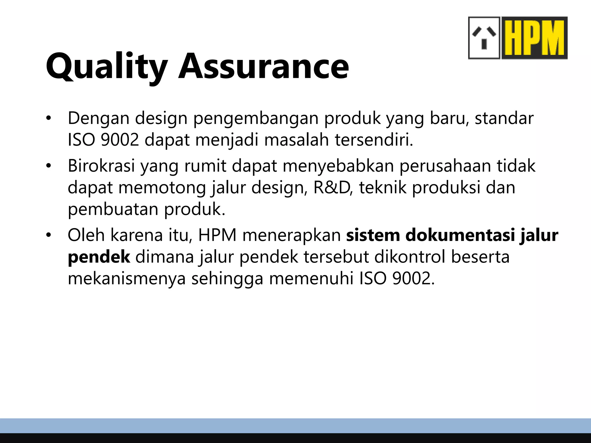 Quality Assurance
• Dengan design pengembangan produk yang baru, standar
ISO 9002 dapat menjadi masalah tersendiri.
• Birokrasi yang rumit dapat menyebabkan perusahaan tidak
dapat memotong jalur design, R&D, teknik produksi dan
pembuatan produk.
• Oleh karena itu, HPM menerapkan sistem dokumentasi jalur
pendek dimana jalur pendek tersebut dikontrol beserta
mekanismenya sehingga memenuhi ISO 9002.
 