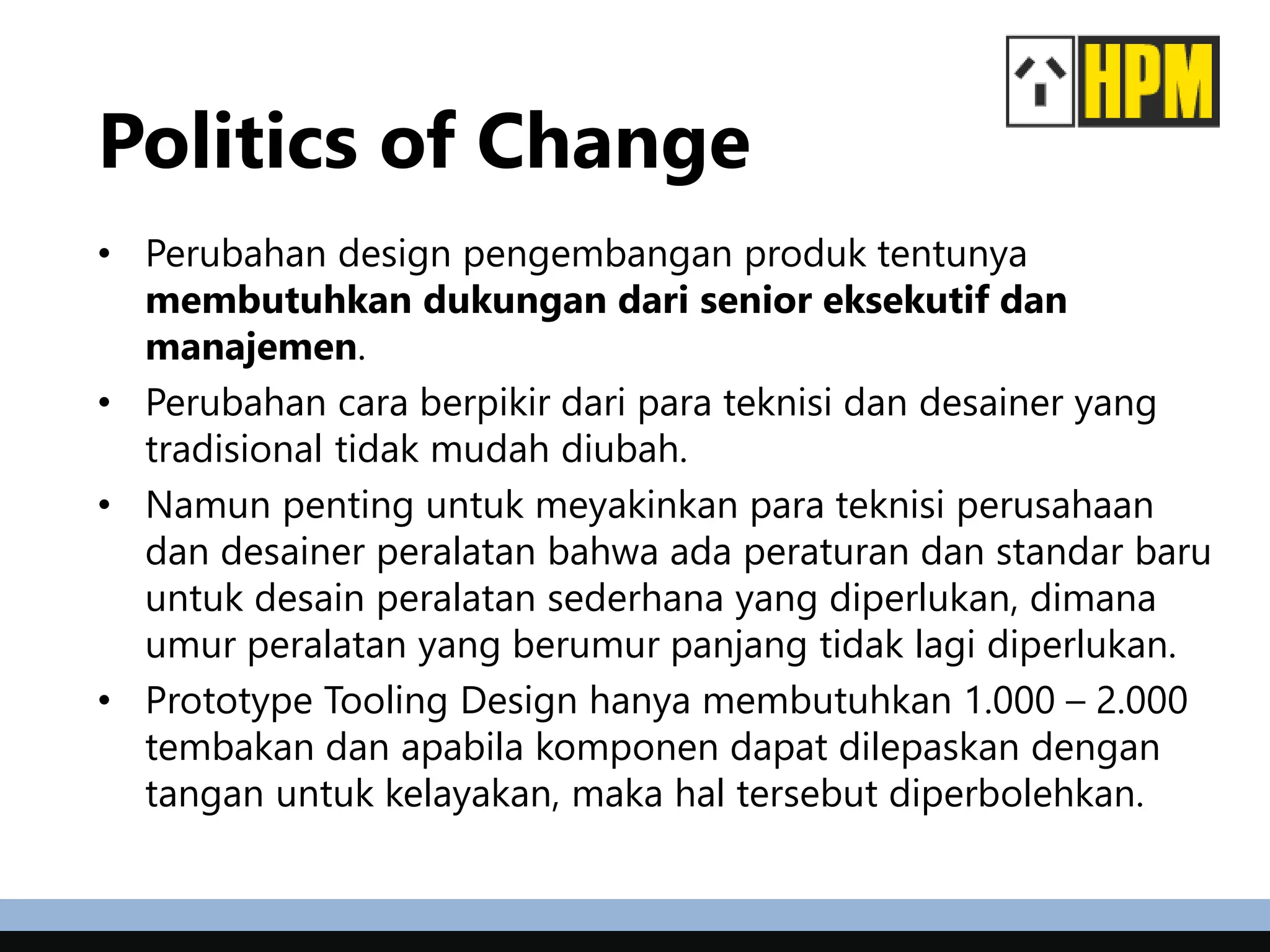 Politics of Change
• Perubahan design pengembangan produk tentunya
membutuhkan dukungan dari senior eksekutif dan
manajemen.
• Perubahan cara berpikir dari para teknisi dan desainer yang
tradisional tidak mudah diubah.
• Namun penting untuk meyakinkan para teknisi perusahaan
dan desainer peralatan bahwa ada peraturan dan standar baru
untuk desain peralatan sederhana yang diperlukan, dimana
umur peralatan yang berumur panjang tidak lagi diperlukan.
• Prototype Tooling Design hanya membutuhkan 1.000 – 2.000
tembakan dan apabila komponen dapat dilepaskan dengan
tangan untuk kelayakan, maka hal tersebut diperbolehkan.
 