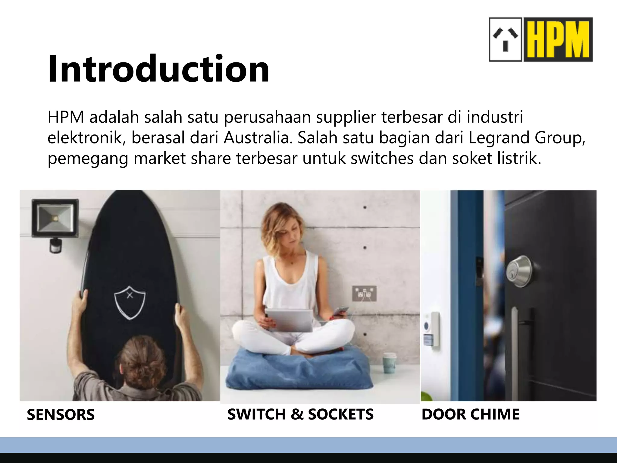 Introduction
HPM adalah salah satu perusahaan supplier terbesar di industri
elektronik, berasal dari Australia. Salah satu bagian dari Legrand Group,
pemegang market share terbesar untuk switches dan soket listrik.
SENSORS SWITCH & SOCKETS DOOR CHIME
 