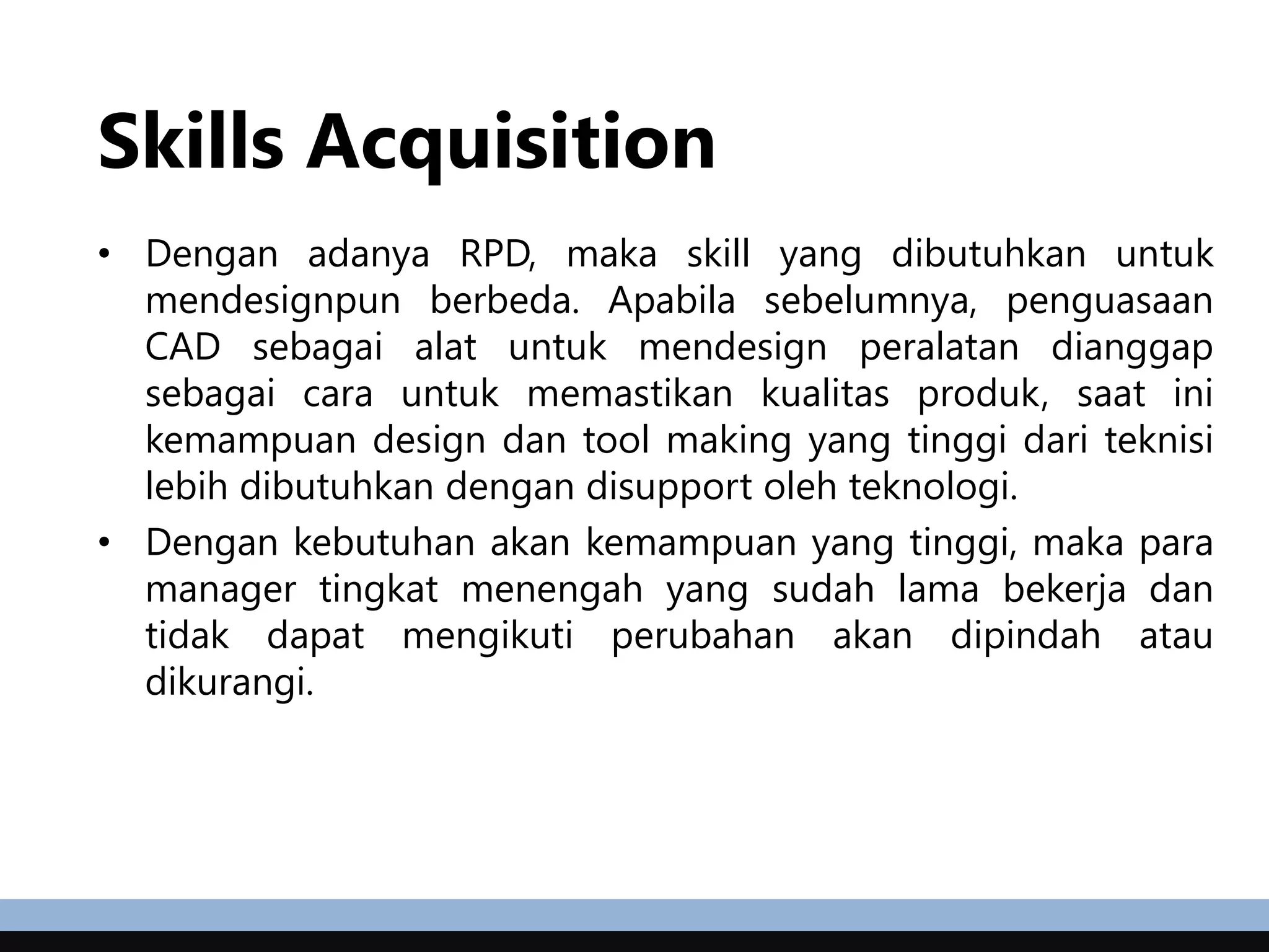 Skills Acquisition
• Dengan adanya RPD, maka skill yang dibutuhkan untuk
mendesignpun berbeda. Apabila sebelumnya, penguasaan
CAD sebagai alat untuk mendesign peralatan dianggap
sebagai cara untuk memastikan kualitas produk, saat ini
kemampuan design dan tool making yang tinggi dari teknisi
lebih dibutuhkan dengan disupport oleh teknologi.
• Dengan kebutuhan akan kemampuan yang tinggi, maka para
manager tingkat menengah yang sudah lama bekerja dan
tidak dapat mengikuti perubahan akan dipindah atau
dikurangi.
 