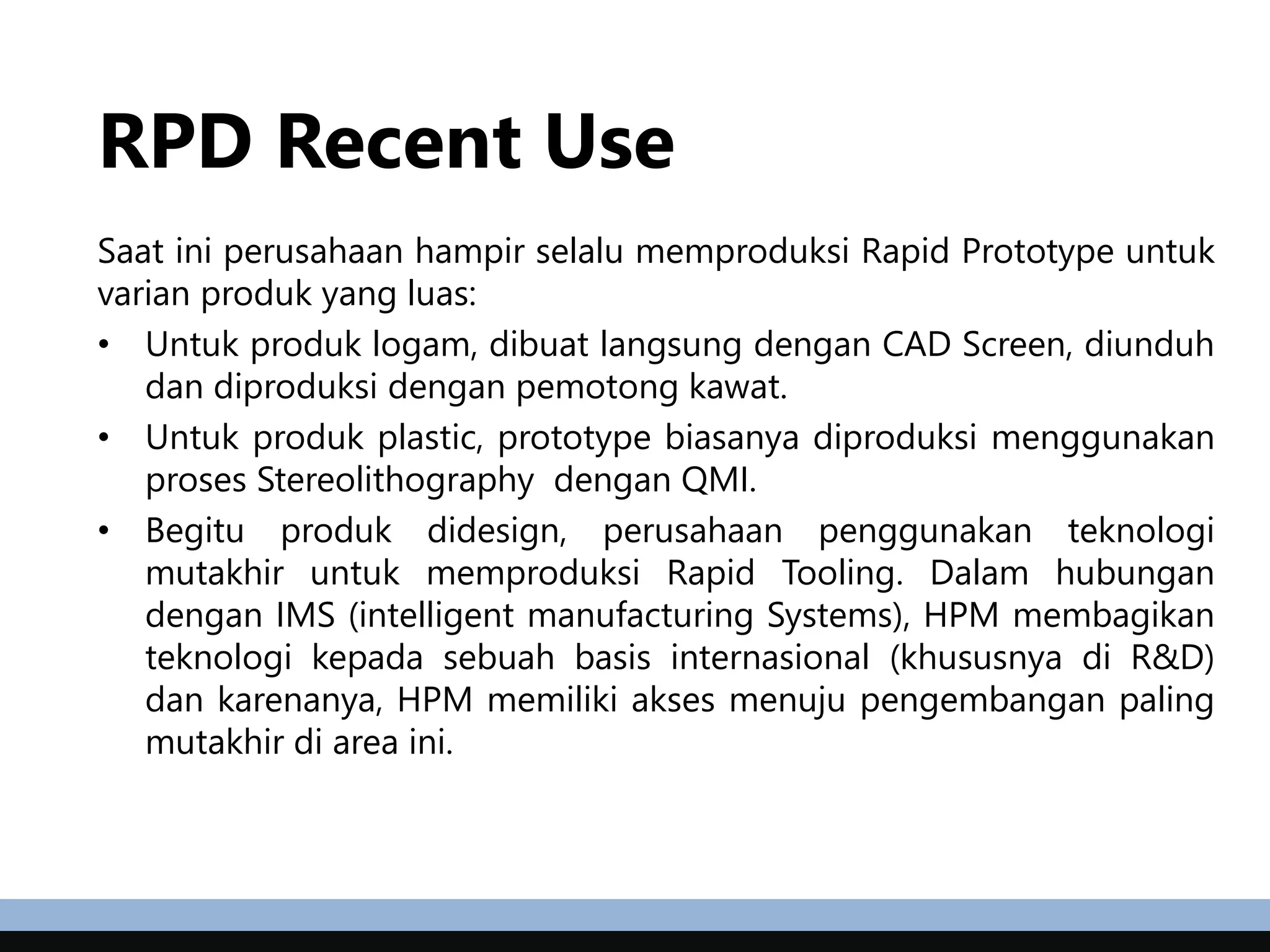 RPD Recent Use
Saat ini perusahaan hampir selalu memproduksi Rapid Prototype untuk
varian produk yang luas:
• Untuk produk logam, dibuat langsung dengan CAD Screen, diunduh
dan diproduksi dengan pemotong kawat.
• Untuk produk plastic, prototype biasanya diproduksi menggunakan
proses Stereolithography dengan QMI.
• Begitu produk didesign, perusahaan penggunakan teknologi
mutakhir untuk memproduksi Rapid Tooling. Dalam hubungan
dengan IMS (intelligent manufacturing Systems), HPM membagikan
teknologi kepada sebuah basis internasional (khususnya di R&D)
dan karenanya, HPM memiliki akses menuju pengembangan paling
mutakhir di area ini.
 