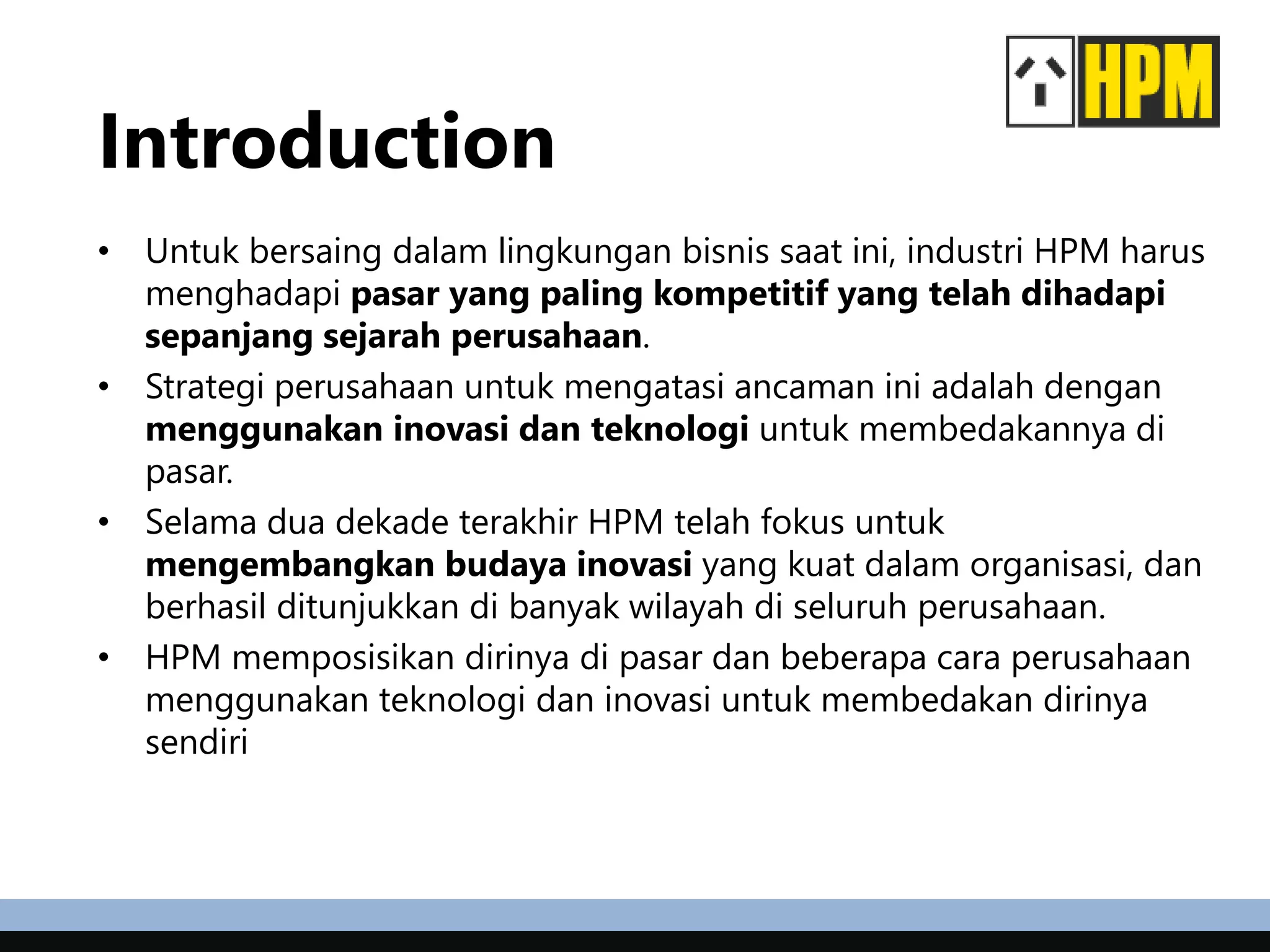 Introduction
• Untuk bersaing dalam lingkungan bisnis saat ini, industri HPM harus
menghadapi pasar yang paling kompetitif yang telah dihadapi
sepanjang sejarah perusahaan.
• Strategi perusahaan untuk mengatasi ancaman ini adalah dengan
menggunakan inovasi dan teknologi untuk membedakannya di
pasar.
• Selama dua dekade terakhir HPM telah fokus untuk
mengembangkan budaya inovasi yang kuat dalam organisasi, dan
berhasil ditunjukkan di banyak wilayah di seluruh perusahaan.
• HPM memposisikan dirinya di pasar dan beberapa cara perusahaan
menggunakan teknologi dan inovasi untuk membedakan dirinya
sendiri
 