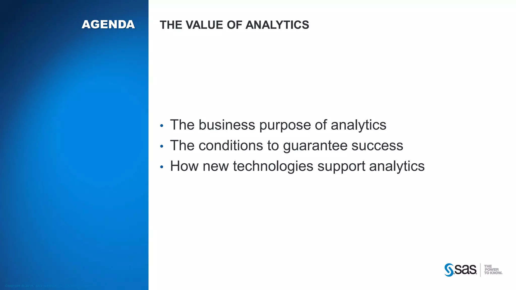 AGENDA

THE VALUE OF ANALYTICS

•
•
•

C op yr i g h t © 2 0 1 4 , S A S I n s t i t u t e I n c . A l l r i g h t s r es er v e d .

The business purpose of analytics
The conditions to guarantee success
How new technologies support analytics

 