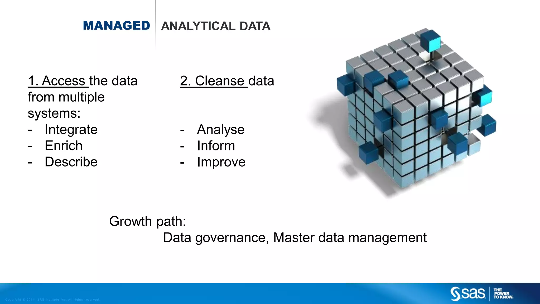 MANAGED ANALYTICAL DATA

1. Access the data
from multiple
systems:
- Integrate
- Enrich
- Describe

2. Cleanse data

- Analyse
- Inform
- Improve

Growth path:
Data governance, Master data management

C op yr i g h t © 2 0 1 4 , S A S I n s t i t u t e I n c . A l l r i g h t s r es er v e d .

 