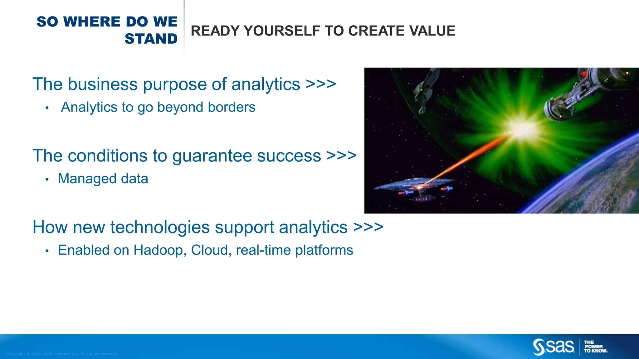 SO WHERE DO WE
READY YOURSELF TO CREATE VALUE
STAND

The business purpose of analytics >>>
•

Analytics to go beyond borders

The conditions to guarantee success >>>
•

Managed data

How new technologies support analytics >>>
•

Enabled on Hadoop, Cloud, real-time platforms

C op yr i g h t © 2 0 1 4 , S A S I n s t i t u t e I n c . A l l r i g h t s r es er v e d .

 