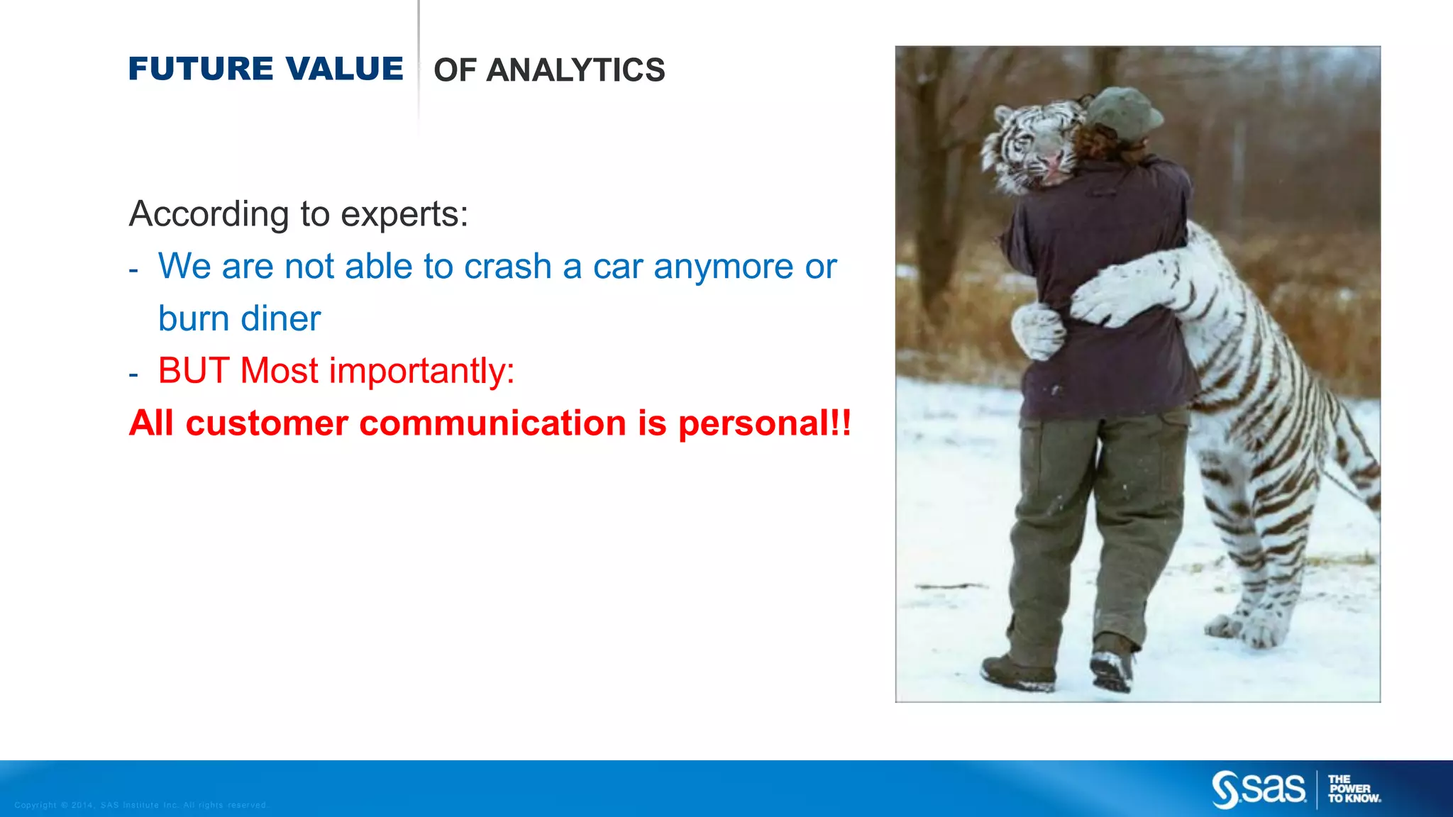 FUTURE VALUE OF ANALYTICS

According to experts:
- We are not able to crash a car anymore or
burn diner
- BUT Most importantly:
All customer communication is personal!!

C op yr i g h t © 2 0 1 4 , S A S I n s t i t u t e I n c . A l l r i g h t s r es er v e d .

 