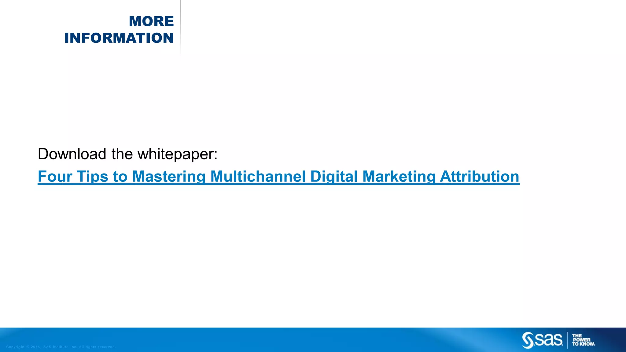 MORE
INFORMATION

Download the whitepaper:
Four Tips to Mastering Multichannel Digital Marketing Attribution

C op yr i g h t © 2 0 1 4 , S A S I n s t i t u t e I n c . A l l r i g h t s r es er v e d .

 