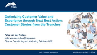 Optimizing Customer Value and
Experience through Next Best Action:
Customer Stories from the Trenches
Peter van der Putten
peter.van.der.putten@pega.com
Director Decisioning and Marketing Solutions WW

© 2014, Confidential, Pegasystems Inc.

Amsterdam, January 23, 2014

 