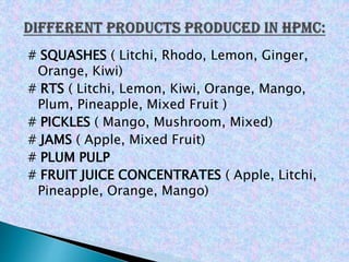 # SQUASHES ( Litchi, Rhodo, Lemon, Ginger,
Orange, Kiwi)
# RTS ( Litchi, Lemon, Kiwi, Orange, Mango,
Plum, Pineapple, Mixed Fruit )
# PICKLES ( Mango, Mushroom, Mixed)
# JAMS ( Apple, Mixed Fruit)
# PLUM PULP
# FRUIT JUICE CONCENTRATES ( Apple, Litchi,
Pineapple, Orange, Mango)
 
