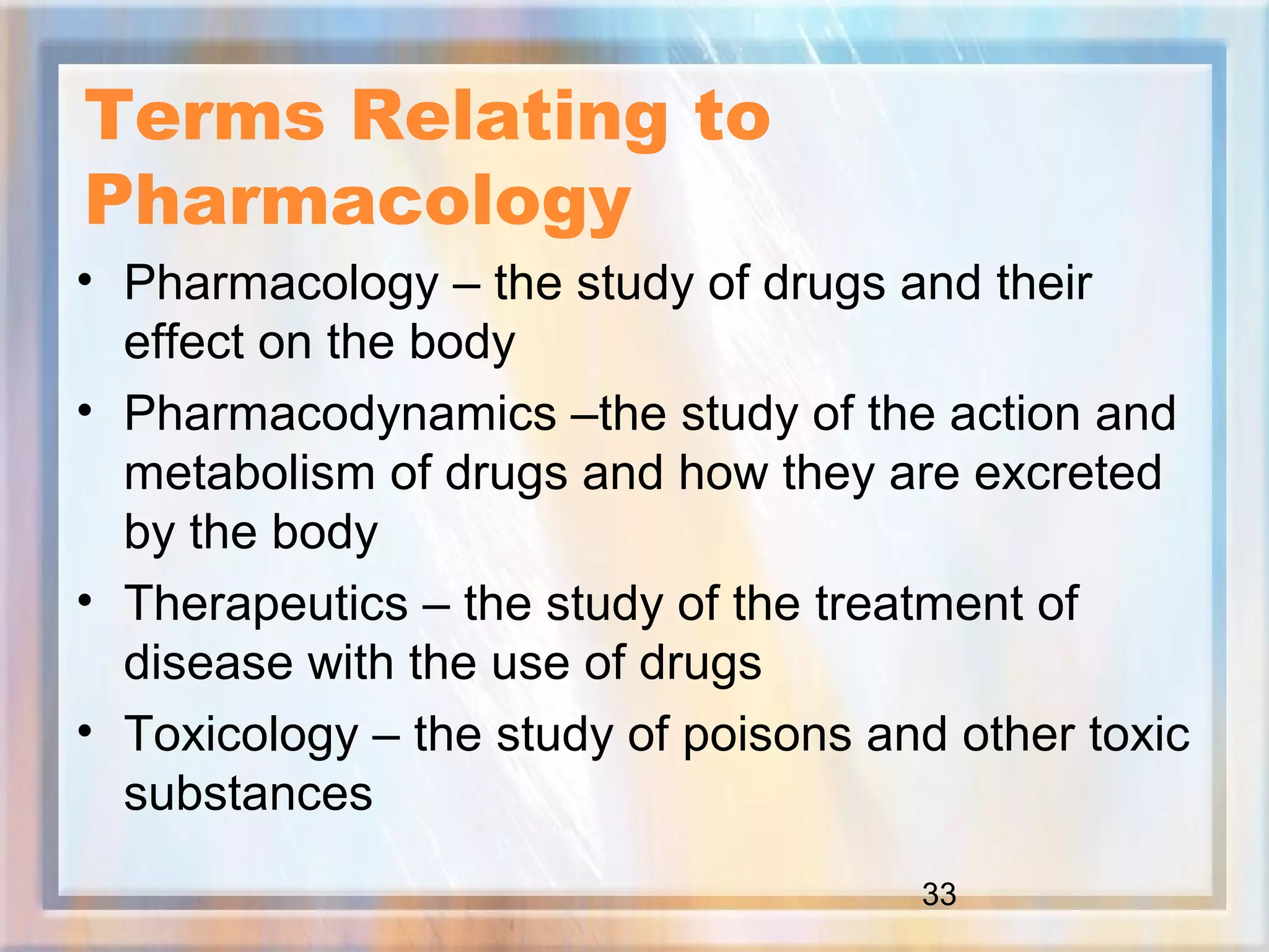 33
Terms Relating to
Pharmacology
• Pharmacology – the study of drugs and their
effect on the body
• Pharmacodynamics –the study of the action and
metabolism of drugs and how they are excreted
by the body
• Therapeutics – the study of the treatment of
disease with the use of drugs
• Toxicology – the study of poisons and other toxic
substances
 