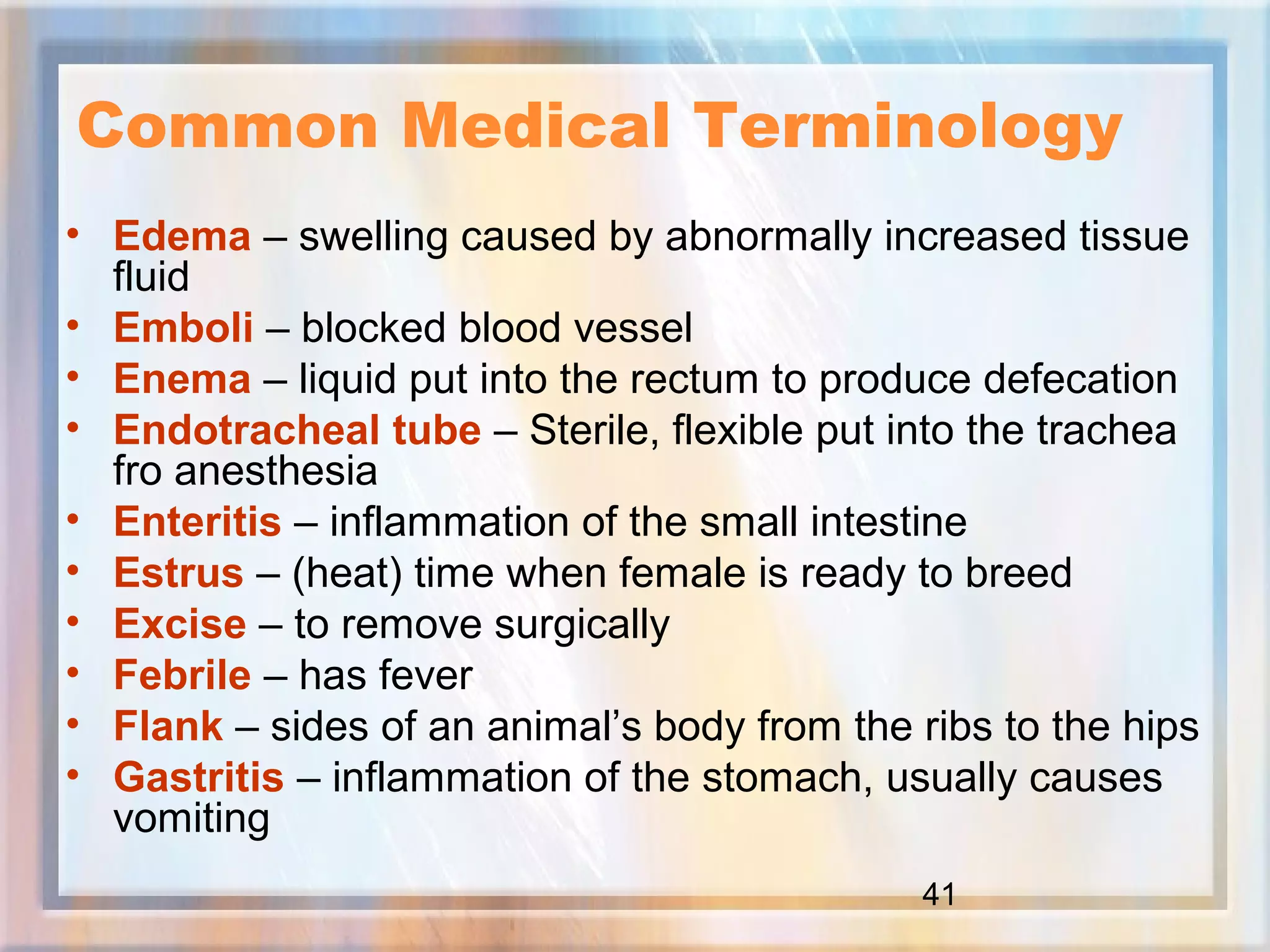 41
Common Medical Terminology
• Edema – swelling caused by abnormally increased tissue
fluid
• Emboli – blocked blood vessel
• Enema – liquid put into the rectum to produce defecation
• Endotracheal tube – Sterile, flexible put into the trachea
fro anesthesia
• Enteritis – inflammation of the small intestine
• Estrus – (heat) time when female is ready to breed
• Excise – to remove surgically
• Febrile – has fever
• Flank – sides of an animal’s body from the ribs to the hips
• Gastritis – inflammation of the stomach, usually causes
vomiting
 