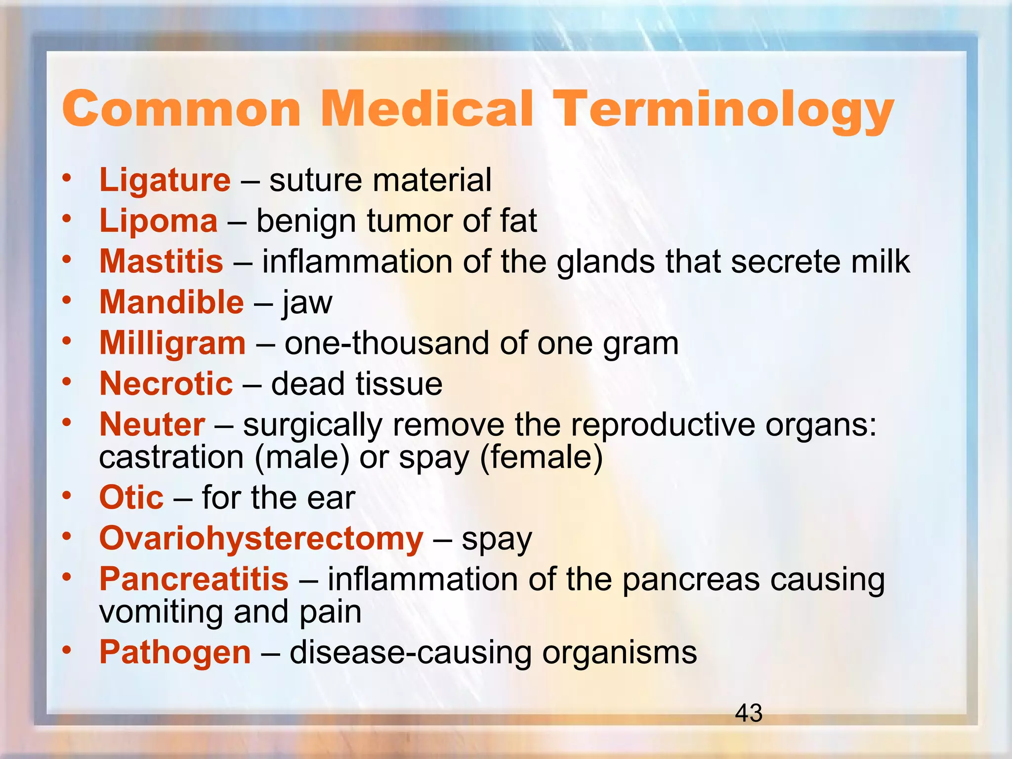 43
Common Medical Terminology
• Ligature – suture material
• Lipoma – benign tumor of fat
• Mastitis – inflammation of the glands that secrete milk
• Mandible – jaw
• Milligram – one-thousand of one gram
• Necrotic – dead tissue
• Neuter – surgically remove the reproductive organs:
castration (male) or spay (female)
• Otic – for the ear
• Ovariohysterectomy – spay
• Pancreatitis – inflammation of the pancreas causing
vomiting and pain
• Pathogen – disease-causing organisms
 