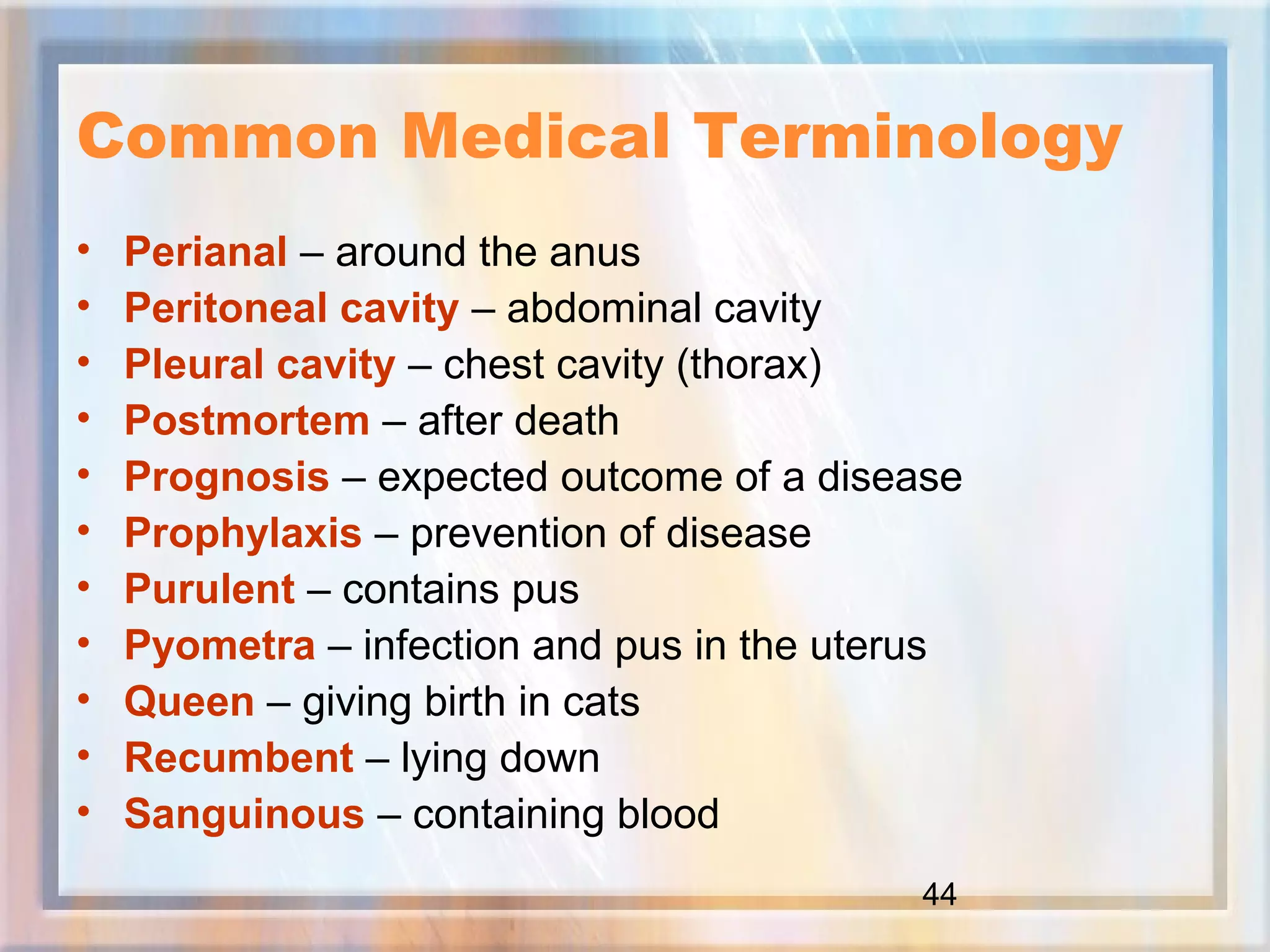 44
Common Medical Terminology
• Perianal – around the anus
• Peritoneal cavity – abdominal cavity
• Pleural cavity – chest cavity (thorax)
• Postmortem – after death
• Prognosis – expected outcome of a disease
• Prophylaxis – prevention of disease
• Purulent – contains pus
• Pyometra – infection and pus in the uterus
• Queen – giving birth in cats
• Recumbent – lying down
• Sanguinous – containing blood
 
