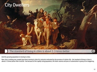 And this growing population is moving to cities.
Now, this is nothing new, people have been moving to cities for centuries motivated by the promise of a better life - the standard of living in cities is
about 2-3 times better than rural life - but because of the rapidly rising population, the sheer volume and pace of urbanization is going to be staggering.
12
 