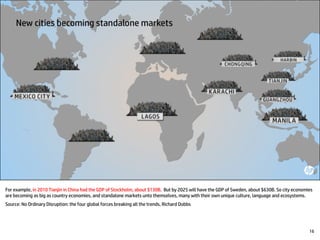 For example, in 2010 Tianjin in China had the GDP of Stockholm, about $130B. But by 2025 will have the GDP of Sweden, about $630B. So city economies
are becoming as big as country economies, and standalone markets unto themselves, many with their own unique culture, language and ecosystems.
Source: No Ordinary Disruption: the four global forces breaking all the trends, Richard Dobbs
16
 