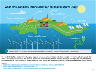 On a small island off the coast of Denmark, a group of potato farmers have turned into power brokers, owning the wind turbines that have made their
island a net energy producer. In less than ten years, Samsø went from producing 11 tonnes of carbon dioxide per person per year, one of the highest
carbon emissions per capita in Europe, to just 4.4 tonnes (the U.S. is at 17.6), and proved that running on 100 percent renewable electricity is possible.
Sources:
• http://www.huffingtonpost.com/stefanie-penn-spear/samso-worlds-first-100-re_b_5303237.html
• https://www.pinterest.com/pin/136585801169652511/
• http://cleantechnica.com/2013/10/29/introducing-samso-100-wind-powered-island/
26
 