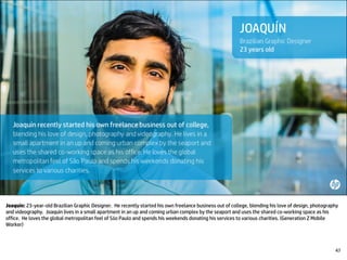 Joaquín: 23-year-old Brazilian Graphic Designer. He recently started his own freelance business out of college, blending his love of design, photography
and videography. Joaquín lives in a small apartment in an up and coming urban complex by the seaport and uses the shared co-working space as his
office. He loves the global metropolitan feel of São Paulo and spends his weekends donating his services to various charities. (Generation Z Mobile
Worker)
47
 