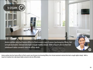 Amira settles into her home office to find a warm cup of green tea brewing (Mina, her virtual assistant noticed she had a rough nights sleep). With a
touch of a button her side board table converts into an office desk.
58
 
