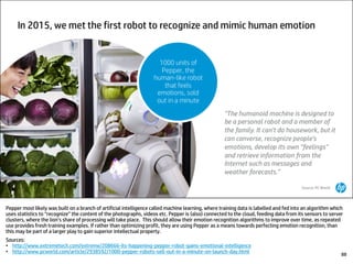 Pepper most likely was built on a branch of artificial intelligence called machine learning, where training data is labelled and fed into an algorithm which
uses statistics to “recognize” the content of the photographs, videos etc. Pepper is (also) connected to the cloud, feeding data from its sensors to server
clusters, where the lion’s share of processing will take place. This should allow their emotion recognition algorithms to improve over time, as repeated
use provides fresh training examples. If rather than optimizing profit, they are using Pepper as a means towards perfecting emotion recognition, than
this may be part of a larger play to gain superior intellectual property.
Sources:
• http://www.extremetech.com/extreme/208666-its-happening-pepper-robot-gains-emotional-intelligence
• http://www.pcworld.com/article/2938592/1000-pepper-robots-sell-out-in-a-minute-on-launch-day.html 88
 