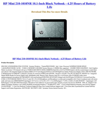 HP Mini 210-1010NR 10.1-Inch Black Netbook - 4.25 Hours of Battery
                                Life
                                             Download This Doc See more Details




                 HP Mini 210-1010NR 10.1-Inch Black Netbook - 4.25 Hours of Battery Life
Product Description

SPECIFICATIONSOPERATING SYSTEM   Genuine Windows  7 StarterPROCESSOR   Intel  Atom  Processor N450PROCESSOR SPEED   
1.66GHzPROCESSOR CACHE   512KB L2 MEMORY1GB DDR2 System Memory (1 DIMM) Max supported = 1024MB VIDEO GRAPHICS   Intel Graphics 
Media Accelerator 3150 (shared) with up to 256MB HARD DRIVE160GB (5400RPM) Hard Drive (SATA) FINISH Imprint with the crystal design in matte black
and webcam with integrated digital microphone DISPLAY10.1inch Diagonal WSVGA LED HP BrightView Infinity Widescreen Display (1024 x 600) NETWORK 
CARDIntegrated 10/100BASE-T Ethernet LAN (RJ-45 connector) WIRELESS OPTION   Wireless LAN 802.11b/g WLAN DIGITAL MEDIA5-in-1 integrated
Digital Media Reader for Secure Digital cards, MultiMedia cards, Memory Stick, Memory Stick Pro, or xD Picture cards AUDIOHD Audio stereo
speakersintegrated microphone KEYBOARD93% full sized keyboard POINTING DEVICEHP Clickpad with On/Off button EXTERNAL3 Universal Serial Bus 
(USB) 2.0 NOTEBOOK PORTS1 VGA (15-pin)1 RJ -45 (LAN)Headphone-out/Microphone in combo jack (compatible with 3.5mm 4-conductor jack with stereo
audio and mono mic) DIMENSIONSUnpackaged: 10.55 in (L) x 6.9 in (D) x 0.9-1.11 in (H)Packaged: 17.1(W) x 4.3(D) x10.2(H) WEIGHT   Unpackaged: 2.69 
lbsPackaged: 5.6 lbs SECURITYKensington  MicroSaver lock slotPower-on passwordAccepts 3rd party security lock devices POWER   40W AC Adapter3-Cell
Lithium-Ion Battery Windows. Life without WallsHP recommends Windows 7. WARRANTY AND   1-Year Limited Hardware Warranty with Toll Free Support
(NA)SUPPORT   1-Year Free Hardware Technical Support30-Days Free Limited Software Support with 1-Year (from date of purchase)Free Limited Software
Support with Product Registration. SOFTWARE  SECURITY AND   Symantec Norton Internet Security  201...
 