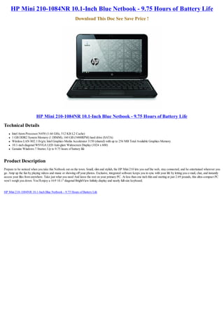 HP Mini 210-1084NR 10.1-Inch Blue Netbook - 9.75 Hours of Battery Life
                                                           Download This Doc See Save Price !




                           HP Mini 210-1084NR 10.1-Inch Blue Netbook - 9.75 Hours of Battery Life
Technical Details
    l   Intel Atom Processor N450 (1.66 GHz, 512 KB L2 Cache)
    l   1 GB DDR2 System Memory (1 DIMM); 160 GB (5400RPM) hard drive (SATA)
    l   Wireless LAN 802.11b/g/n; Intel Graphics Media Accelerator 3150 (shared) with up to 256 MB Total Available Graphics Memory
    l   10.1-inch diagonal WSVGA LED Anti-glare Widescreen Display (1024 x 600)
    l   Genuine Windows 7 Starter; Up to 9.75 hours of battery life


Product Description
Prepare to be noticed when you take this Netbook out on the town. Small, slim and stylish, the HP Mini 210 lets you surf the web, stay connected, and be entertained wherever you
go. Amp up the fun by playing videos and music or showing off your photos. Exclusive, integrated software keeps you in sync with your life by letting you e-mail, chat, and instantly
access your files from anywhere. Take just what you need And leave the rest on your primary PC. At less than one inch thin and starting at just 2.69 pounds, this ultra-compact PC
won’t weigh you down. You’ll enjoy a 16:9 10.1" diagonal BrightView Infinity display and nearly full-size keyboard.


HP Mini 210-1084NR 10.1-Inch Blue Netbook - 9.75 Hours of Battery Life
 