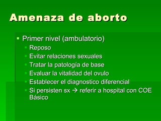 Amenaza de aborto Primer nivel (ambulatorio) Reposo Evitar relaciones sexuales Tratar la patología de base Evaluar la vitalidad del ovulo Establecer el diagnostico diferencial Si persisten sx    referir a hospital con COE Básico 
