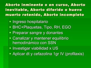 Aborto inminente o en curso, Aborto inevitable, Aborto diferido o huevo muerto retenido, Aborto incompleto Ingreso hospitalario BHC+Plaquetas, Tipo, RH, EGO Preparar sangre y donantes Canalizar y mantener equilibrio hemodinámico con SSN Investigar viabilidad x US Aplicar dt y cefazolina 1gr IV (profilaxis) 