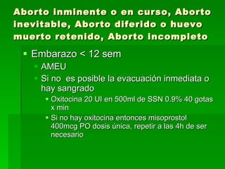 Aborto inminente o en curso, Aborto inevitable, Aborto diferido o huevo muerto retenido, Aborto incompleto Embarazo < 12 sem AMEU Si no  es posible la evacuación inmediata o hay sangrado  Oxitocina 20 UI en 500ml de SSN 0.9% 40 gotas x min Si no hay oxitocina entonces misoprostol 400mcg PO dosis única, repetir a las 4h de ser necesario 