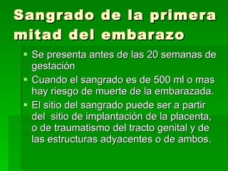 Sangrado de la primera mitad del embarazo Se presenta antes de las 20 semanas de gestación Cuando el sangrado es de 500 ml o mas hay riesgo de muerte de la embarazada. El sitio del sangrado puede ser a partir del  sitio de implantación de la placenta, o de traumatismo del tracto genital y de las estructuras adyacentes o de ambos. 