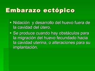Embarazo ectópico Nidación  y desarrollo del huevo fuera de la cavidad del útero. Se produce cuando hay obstáculos para la migración del huevo fecundado hacia la cavidad uterina, o alteraciones para su implantación.  