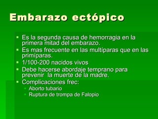 Embarazo ectópico Es la segunda causa de hemorragia en la primera mitad del embarazo. Es mas frecuente en las multíparas que en las primíparas. 1/100-200 nacidos vivos Debe hacerse abordaje temprano para prevenir  la muerte de la madre. Complicaciones frec: Aborto tubario Ruptura de trompa de Falopio 