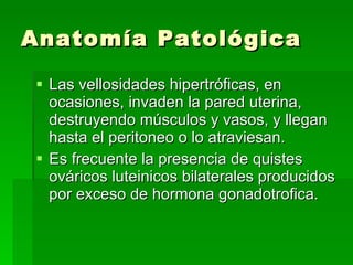 Anatomía Patológica Las vellosidades hipertróficas, en ocasiones, invaden la pared uterina, destruyendo músculos y vasos, y llegan  hasta el peritoneo o lo atraviesan. Es frecuente la presencia de quistes ováricos luteinicos bilaterales producidos por exceso de hormona gonadotrofica. 