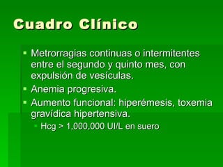Cuadro Clínico Metrorragias continuas o intermitentes entre el segundo y quinto mes, con expulsión de vesículas. Anemia progresiva. Aumento funcional: hiperémesis, toxemia gravídica hipertensiva. Hcg > 1,000,000 UI/L en suero 