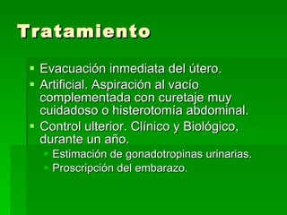 Tratamiento Evacuación inmediata del útero. Artificial. Aspiración al vacío complementada con curetaje muy cuidadoso o histerotomía abdominal. Control ulterior. Clínico y Biológico, durante un año. Estimación de gonadotropinas urinarias. Proscripción del embarazo. 