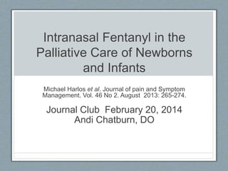Intranasal Fentanyl in the
Palliative Care of Newborns
and Infants
Michael Harlos et al. Journal of pain and Symptom
Management. Vol. 46 No 2. August 2013: 265-274.
Journal Club February 20, 2014
Andi Chatburn, DO
 