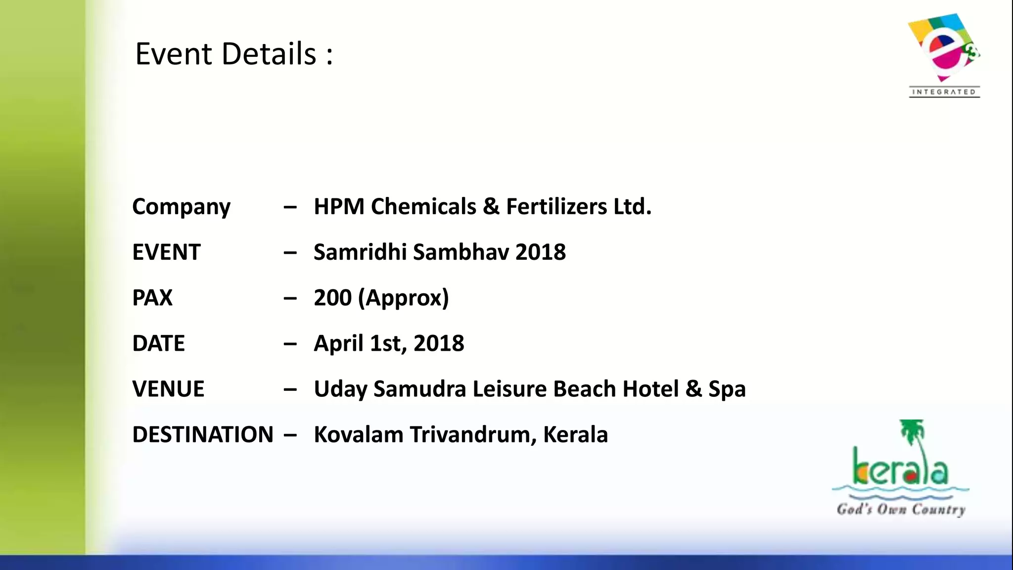 Event Details :
Company – HPM Chemicals & Fertilizers Ltd.
EVENT – Samridhi Sambhav 2018
PAX – 200 (Approx)
DATE – April 1st, 2018
VENUE – Uday Samudra Leisure Beach Hotel & Spa
DESTINATION – Kovalam Trivandrum, Kerala
 