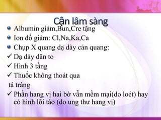 Albumin giảm,Bun,Cre tặng
  Ion đồ giảm: Cl,Na,Ka,Ca
  Chụp X quang dạ dày cản quang:
 Dạ dày dãn to
 Hình 3 tầng
 Thuốc không thoát qua
tá tràng
 Phần hang vị hai bờ vẫn mềm mại(do loét) hay
  có hình lõi táo (do ung thư hang vị)
 