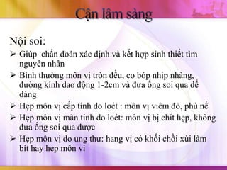 Nội soi:
 Giúp chẩn đoán xác định và kết hợp sinh thiết tìm
  nguyên nhân
 Bình thường môn vị tròn đều, co bóp nhịp nhàng,
  đường kính dao động 1-2cm và đưa ống soi qua dể
  dàng
 Hẹp môn vị cấp tính do loét : môn vị viêm đỏ, phù nề
 Hẹp môn vị mãn tính do loét: môn vị bị chít hẹp, không
  đưa ống soi qua được
 Hẹp môn vị do ung thư: hang vị có khối chồi xùi làm
  bít hay hẹp môn vị
 