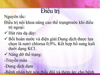 Nguyên tắc:
Điều trị nội khoa nâng cao thể trạngtrước khi điều
  trị ngoại:
 Hút rửa dạ dày:
 Bồi hoàn nước và điện giải:Dung dịch được lựa
  chọn là natri chlorua 0,9%. Kết hợp bổ sung kali
  dưới dạng KCl.
 Nâng đỡ thể trạng:
-Truyền máu
-Dung dịch đạm
-Bệnh nhân bớt nôn,thấy đói và thèm ăn: cho bệnh
 