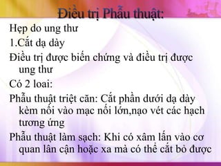 Hẹp do ung thư
1.Cắt dạ dày
Điều trị được biến chứng và điều trị được
  ung thư
Có 2 loai:
Phẫu thuật triệt căn: Cắt phần dưới dạ dày
  kèm nối vào mạc nối lớn,nạo vét các hạch
  tương ứng
Phẫu thuật làm sạch: Khi có xâm lấn vào cơ
  quan lân cận hoặc xa mà có thể cắt bỏ được
 