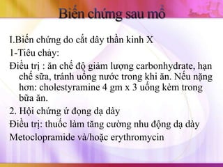 I.Biến chứng do cắt dây thần kinh X
1-Tiêu chảy:
Điều trị : ăn chế độ giảm lượng carbonhydrate, hạn
   chế sữa, tránh uống nước trong khi ăn. Nếu nặng
   hơn: cholestyramine 4 gm x 3 uống kèm trong
   bữa ăn.
2. Hội chứng ứ đọng dạ dày
Điều trị: thuốc làm tăng cường nhu động dạ dày
Metoclopramide và/hoặc erythromycin
 