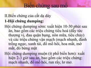 II.Biến chứng của cắt dạ dày
1-Hội chứng dumping:
Hội chứng dumping sớm: xuất hiện 10-30 phút sau
   ăn, bao gồm các triệu chứng tiêu hoá (đầy tức
   thượng vị, đau quặn bụng, nôn mữa, tiêu chảy)
   và các triệu chứng vận mạch (mạch nhanh, đánh
   trống ngực, xanh tái, đổ mồ hôi, hoa mắt, mờ
   mắt, đỏ bừng mặt
Hội chứng dumping muộn (ít phổ biến hơn): xuất
   hiện 2-3 giờ sau ăn, bao gồm các triệu chứng:
   mạch nhanh, đổ mồ hôi, run rẩy, lơ mơ.
 