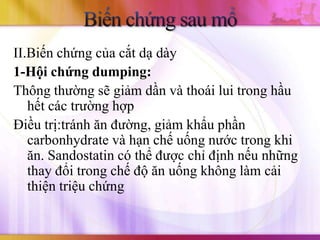 II.Biến chứng của cắt dạ dày
1-Hội chứng dumping:
Thông thường sẽ giảm dần và thoái lui trong hầu
   hết các trường hợp
Điều trị:tránh ăn đường, giảm khẩu phần
   carbonhydrate và hạn chế uống nước trong khi
   ăn. Sandostatin có thể được chỉ định nếu những
   thay đổi trong chế độ ăn uống không làm cải
   thiện triệu chứng
 