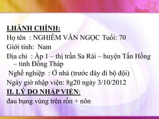 I.HÀNH CHÍNH:
Họ tên : NGHIÊM VĂN NGỌC Tuổi: 70
Giới tính: Nam
Địa chỉ : Ấp 1 – thị trấn Sa Rài – huyện Tấn Hồng
   – tỉnh Đồng Tháp
 Nghề nghiệp : Ở nhà (trước đây đi bộ đội)
Ngày giờ nhập viện: 8g20 ngày 3/10/2012
II. LÝ DO NHẬP VIỆN:
đau bụng vùng trên rốn + nôn
 