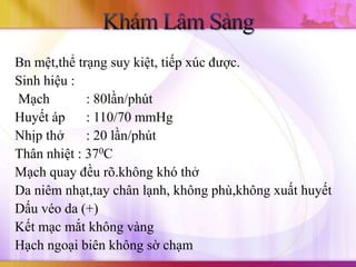 Bn mệt,thể trạng suy kiệt, tiếp xúc được.
Sinh hiệu :
Mạch         : 80lần/phút
Huyết áp     : 110/70 mmHg
Nhịp thở     : 20 lần/phút
Thân nhiệt : 370C
Mạch quay đều rõ.không khó thở
Da niêm nhạt,tay chân lạnh, không phù,không xuất huyết
Dấu véo da (+)
Kết mạc mắt không vàng
Hạch ngoại biên không sờ chạm
 