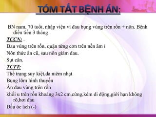 BN nam, 70 tuổi, nhập viện vì đau bụng vùng trên rốn + nôn. Bệnh
   diễn tiến 3 tháng
TCCN: .
Đau vùng trên rốn, quặn từng cơn trên nền âm ỉ
Nôn thức ăn cũ, sau nôn giảm đau.
Sụt cân.
TCTT:
Thể trạng suy kiệt,da niêm nhạt
Bụng lõm hình thuyền
Ấn đau vùng trên rốn
khối u trên rốn khoảng 3x2 cm.cứng,kém di động,giới hạn không
   rõ,hơi đau
Dấu óc ách (-)
 