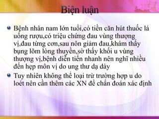 Bệnh nhân nam lớn tuổi,có tiền căn hút thuốc lá
uống rượu,có triệu chứng đau vùng thượng
vị,đau từng cơn,sau nôn giảm đau,khám thấy
bụng lõm lòng thuyền,sờ thấy khối u vùng
thượng vị,bệnh diễn tiến nhanh nên nghĩ nhiều
đến hẹp môn vị do ung thư dạ dày
Tuy nhiên không thể loại trừ trường hợp u do
loét nên cần thêm các XN để chẩn đoán xác định
 
